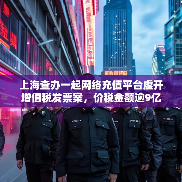上海查办一起网络充值平台虚开增值税发票案，价税金额逾9亿