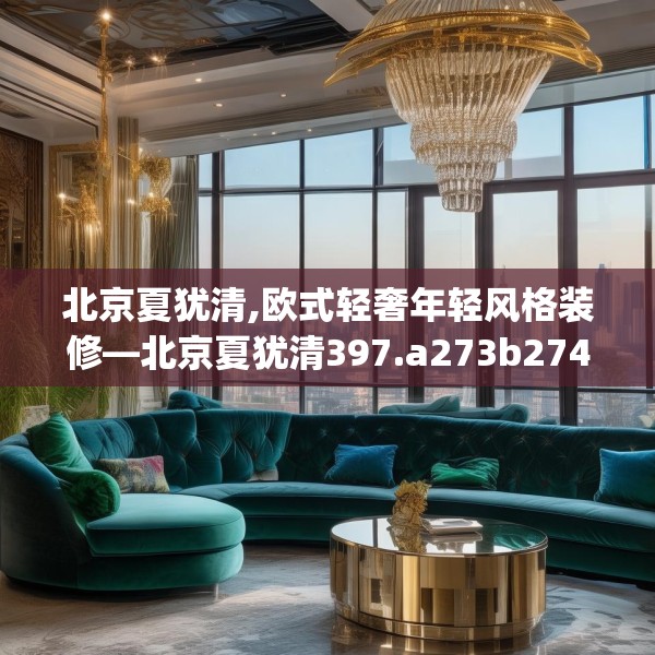 北京夏犹清,欧式轻奢年轻风格装修—北京夏犹清397.a273b274c277fgy.284jhhj