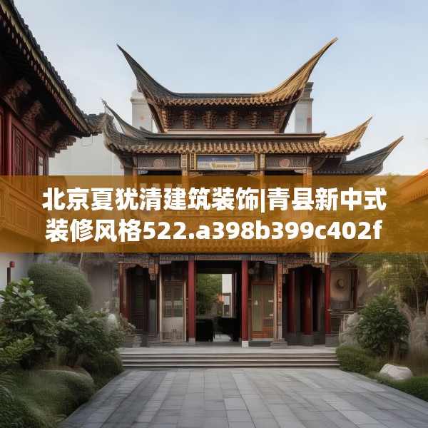 北京夏犹清建筑装饰|青县新中式装修风格522.a398b399c402fgy.409nbn