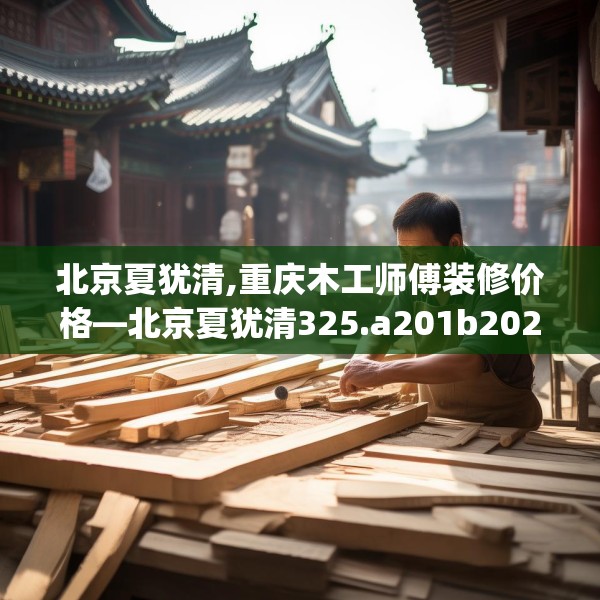 北京夏犹清,重庆木工师傅装修价格—北京夏犹清325.a201b202c205fgy.212jhhj