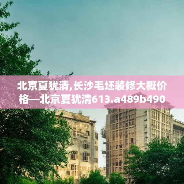 北京夏犹清,长沙毛坯装修大概价格—北京夏犹清613.a489b490c493fgy.500jhhj