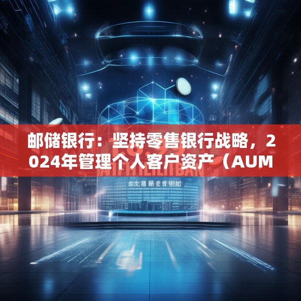 邮储银行：坚持零售银行战略，2024年管理个人客户资产（AUM）规模16.69万亿元