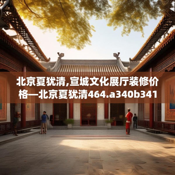 北京夏犹清,宣城文化展厅装修价格—北京夏犹清464.a340b341c344fgy.351xczxv