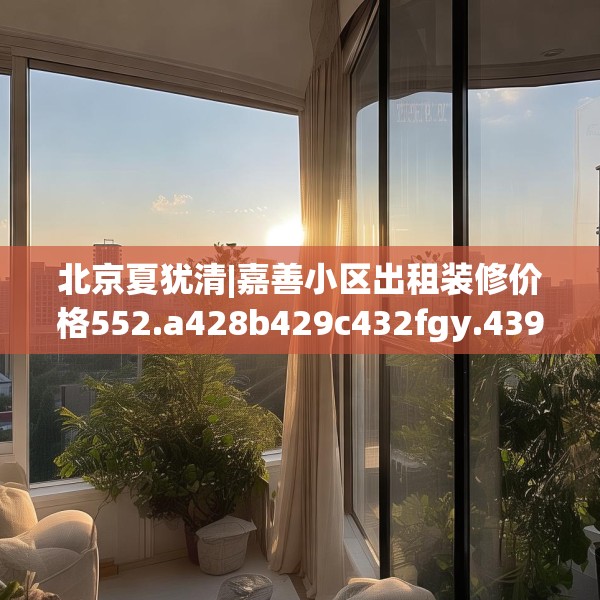 北京夏犹清|嘉善小区出租装修价格552.a428b429c432fgy.439lkjl