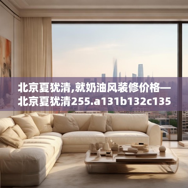 北京夏犹清,就奶油风装修价格—北京夏犹清255.a131b132c135fgy.142uyk