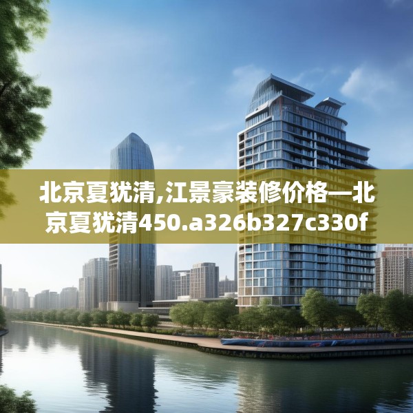 北京夏犹清,江景豪装修价格—北京夏犹清450.a326b327c330fgy.337nbn