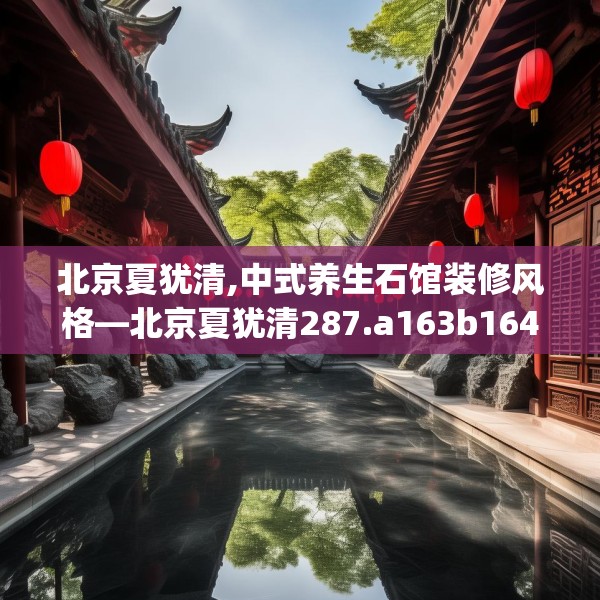 北京夏犹清,中式养生石馆装修风格—北京夏犹清287.a163b164c167fgy.174bnbn