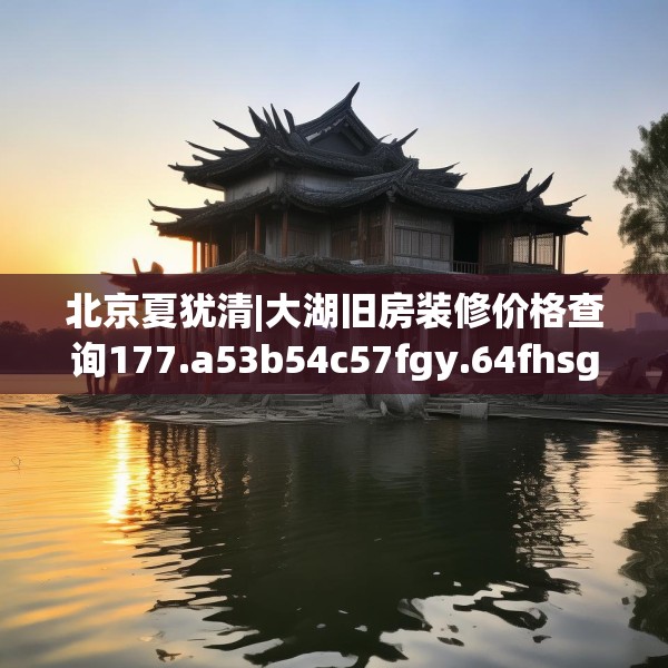 北京夏犹清|大湖旧房装修价格查询177.a53b54c57fgy.64fhsg