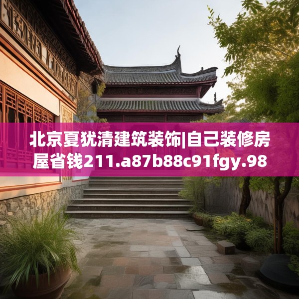 北京夏犹清建筑装饰|自己装修房屋省钱211.a87b88c91fgy.98poiy