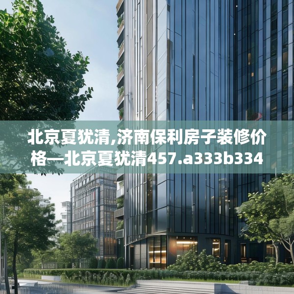 北京夏犹清,济南保利房子装修价格—北京夏犹清457.a333b334c337fgy.344fdsfds