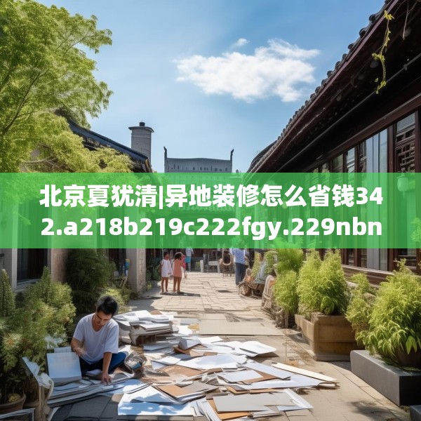 北京夏犹清|异地装修怎么省钱342.a218b219c222fgy.229nbn