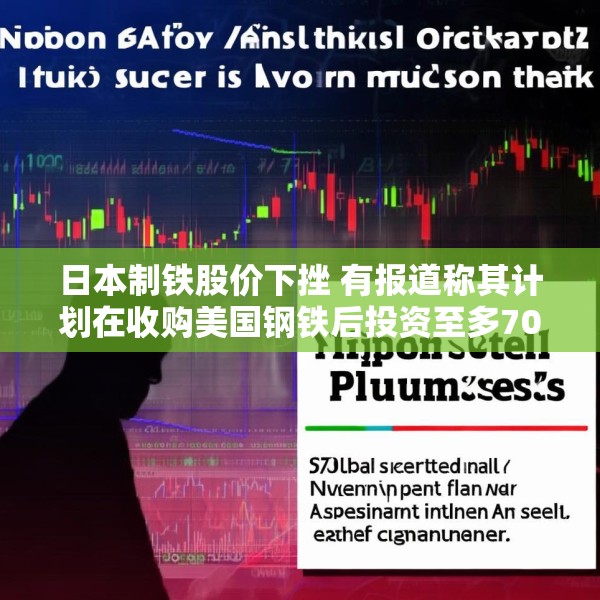 日本制铁股价下挫 有报道称其计划在收购美国钢铁后投资至多70亿美元