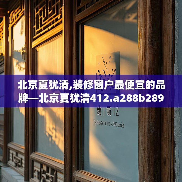 北京夏犹清,装修窗户最便宜的品牌—北京夏犹清412.a288b289c292fgy.299dewqe