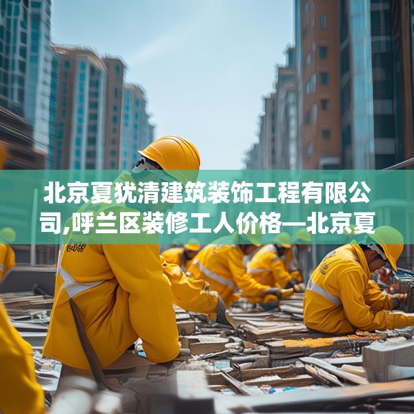 北京夏犹清建筑装饰工程有限公司,呼兰区装修工人价格—北京夏犹清建筑装饰工程有限公司257.a133b134c137fgy.144fds