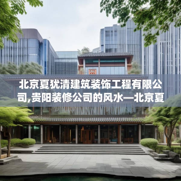 北京夏犹清建筑装饰工程有限公司,贵阳装修公司的风水—北京夏犹清建筑装饰工程有限公司575.a451b452c455fgy.462bnbn