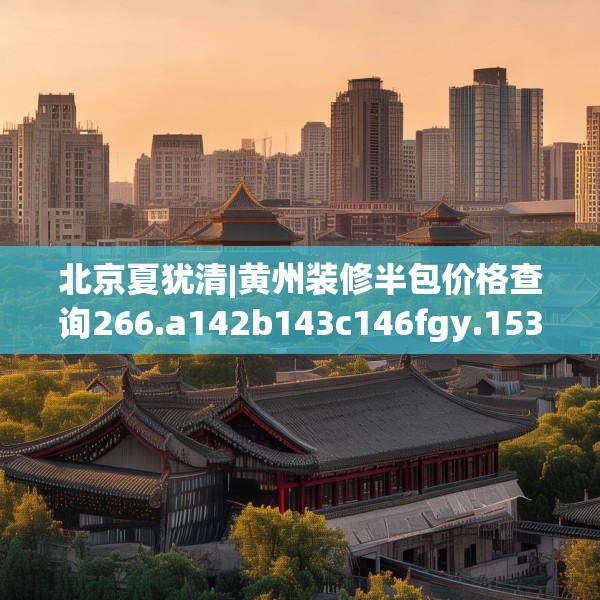 北京夏犹清|黄州装修半包价格查询266.a142b143c146fgy.153xczxv