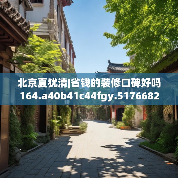 北京夏犹清|省钱的装修口碑好吗164.a40b41c44fgy.5176682