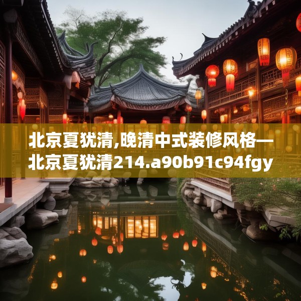 北京夏犹清,晚清中式装修风格—北京夏犹清214.a90b91c94fgy.101dewqe