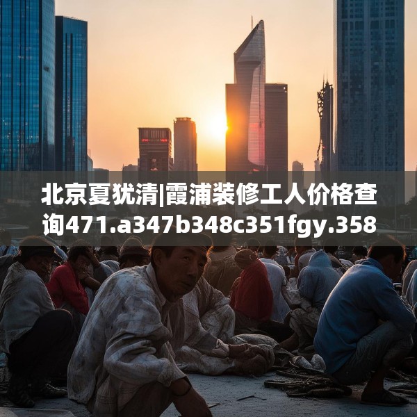 北京夏犹清|霞浦装修工人价格查询471.a347b348c351fgy.358uyk