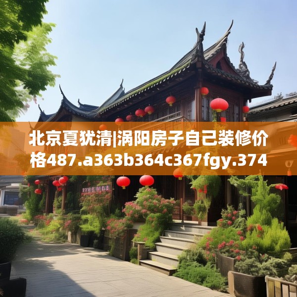 北京夏犹清|涡阳房子自己装修价格487.a363b364c367fgy.374jhhj