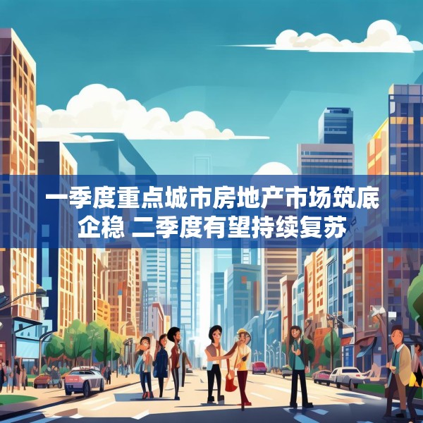 一季度重点城市房地产市场筑底企稳 二季度有望持续复苏