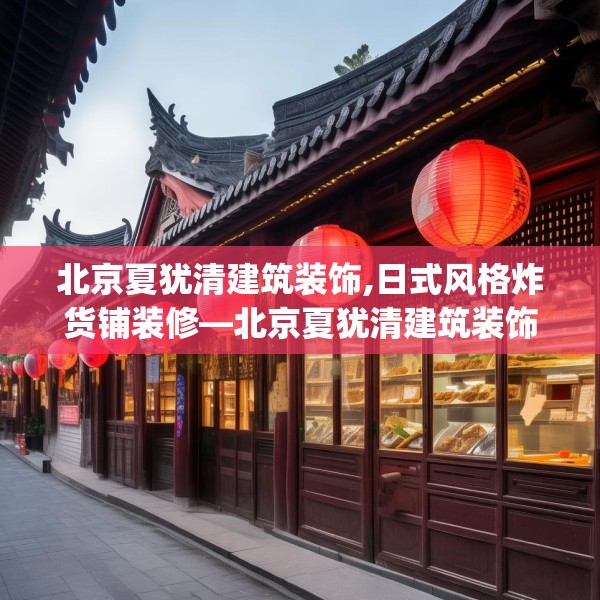 北京夏犹清建筑装饰,日式风格炸货铺装修—北京夏犹清建筑装饰439.a315b316c319fgy.326fdsfds