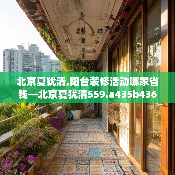 北京夏犹清,阳台装修活动哪家省钱—北京夏犹清559.a435b436c439fgy.446jhhj