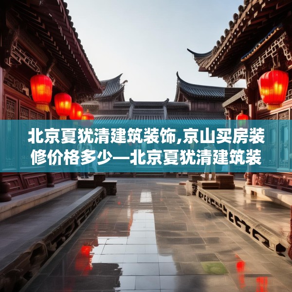 北京夏犹清建筑装饰,京山买房装修价格多少—北京夏犹清建筑装饰512.a388b389c392fgy.399wew