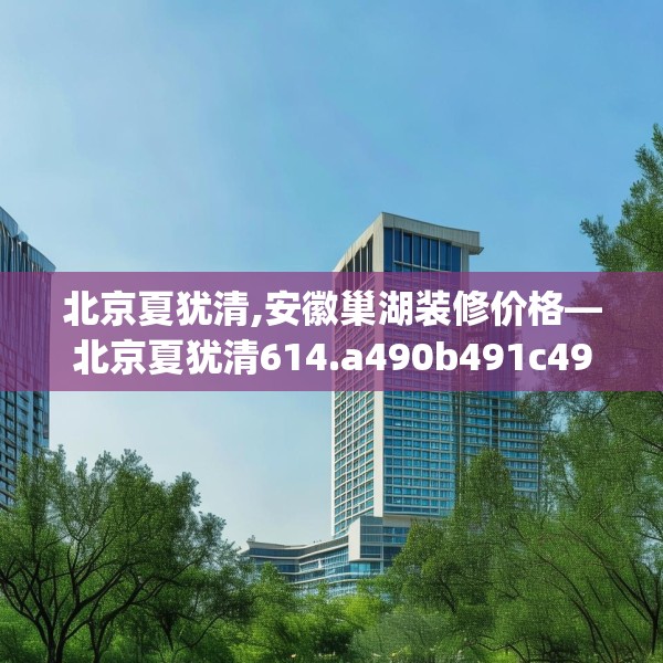 北京夏犹清,安徽巢湖装修价格—北京夏犹清614.a490b491c494fgy.50176657