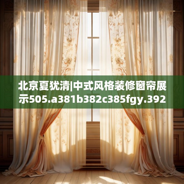 北京夏犹清|中式风格装修窗帘展示505.a381b382c385fgy.392jhhj