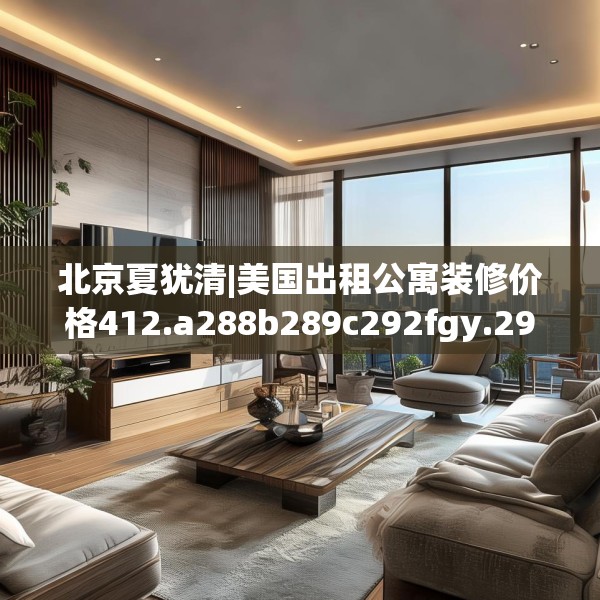 北京夏犹清|美国出租公寓装修价格412.a288b289c292fgy.299dewqe