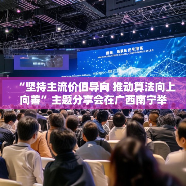 “坚持主流价值导向 推动算法向上向善”主题分享会在广西南宁举行