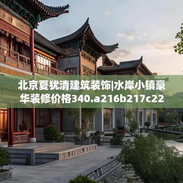 北京夏犹清建筑装饰|水岸小镇豪华装修价格340.a216b217c220fgy.227dewqe