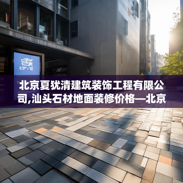 北京夏犹清建筑装饰工程有限公司,汕头石材地面装修价格—北京夏犹清建筑装饰工程有限公司322.a198b199c202fgy.209dewqe