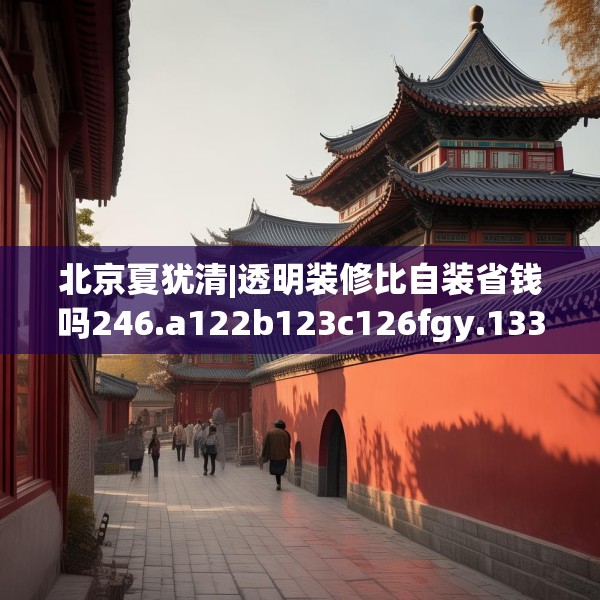 北京夏犹清|透明装修比自装省钱吗246.a122b123c126fgy.133lkjl