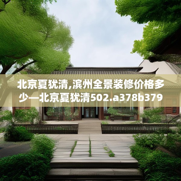 北京夏犹清,滨州全景装修价格多少—北京夏犹清502.a378b379c382fgy.389dewqe