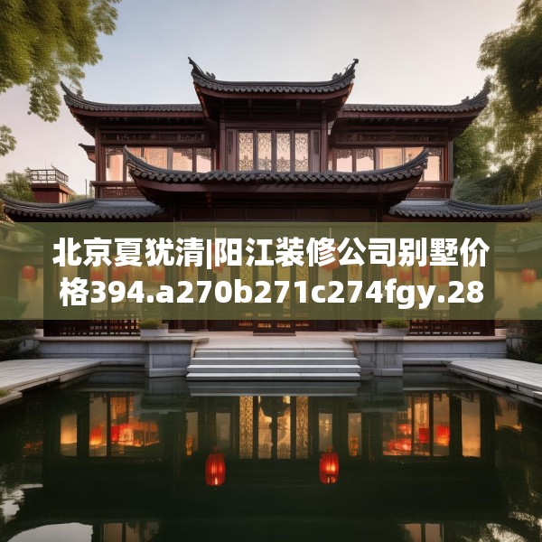 北京夏犹清|阳江装修公司别墅价格394.a270b271c274fgy.281dewqe