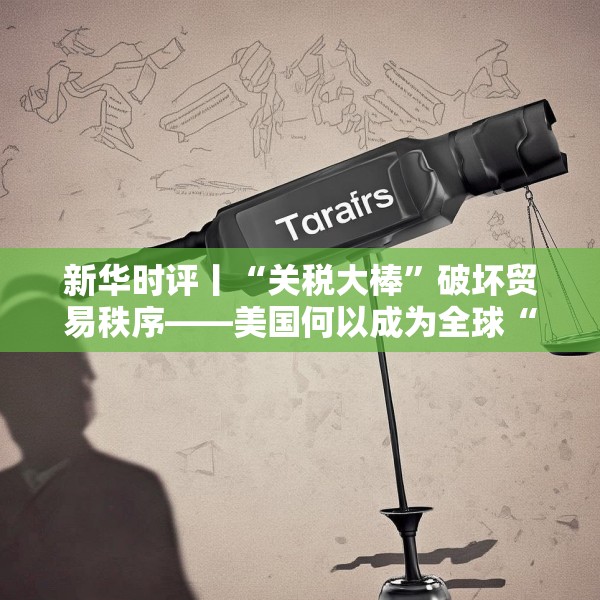 新华时评丨“关税大棒”破坏贸易秩序——美国何以成为全球“风险源”