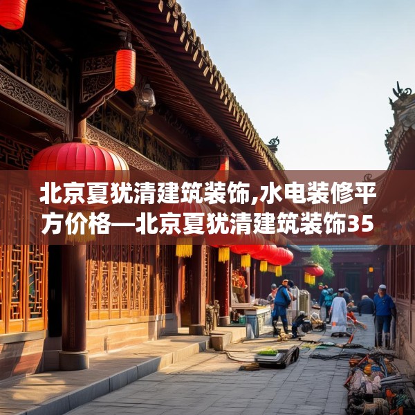 北京夏犹清建筑装饰,水电装修平方价格—北京夏犹清建筑装饰350.a226b227c230fgy.237wew
