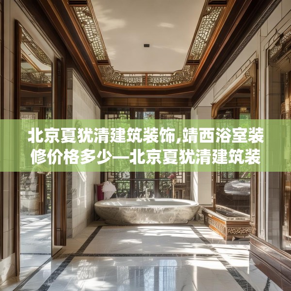 北京夏犹清建筑装饰,靖西浴室装修价格多少—北京夏犹清建筑装饰591.a467b468c471fgy.478fhsg