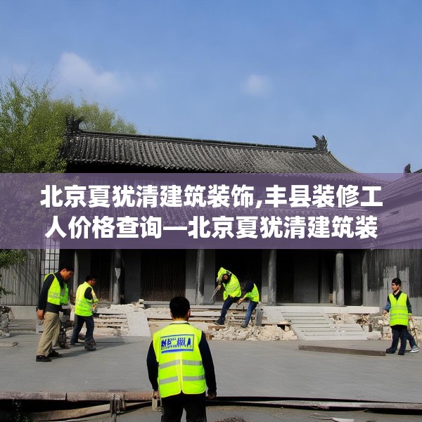 北京夏犹清建筑装饰,丰县装修工人价格查询—北京夏犹清建筑装饰532.a408b409c412fgy.419sdA