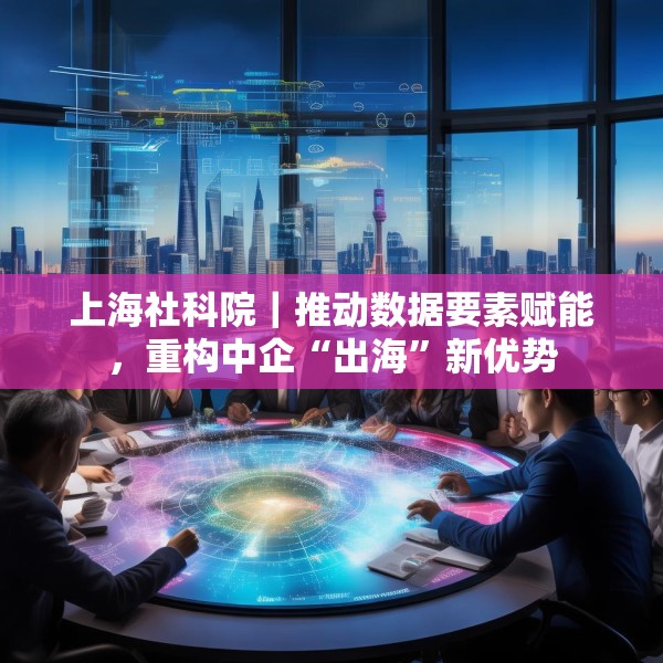 上海社科院｜推动数据要素赋能，重构中企“出海”新优势