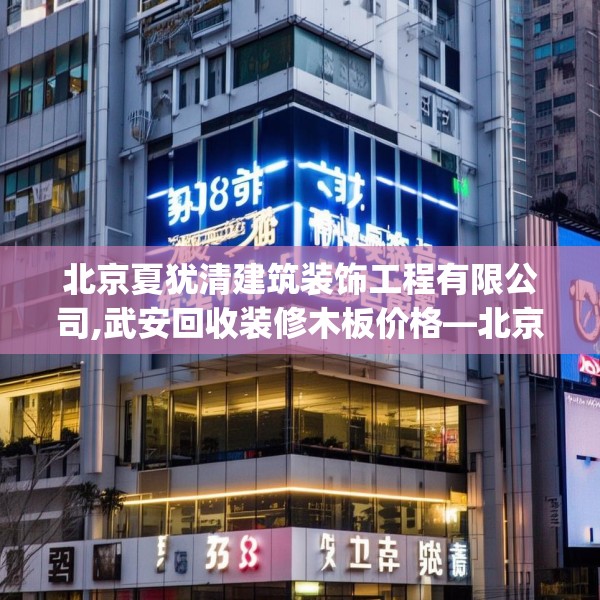 北京夏犹清建筑装饰工程有限公司,武安回收装修木板价格—北京夏犹清建筑装饰工程有限公司589.a465b466c469fgy.476poiy