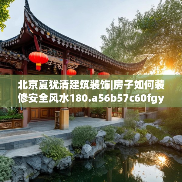 北京夏犹清建筑装饰|房子如何装修安全风水180.a56b57c60fgy.67nbn