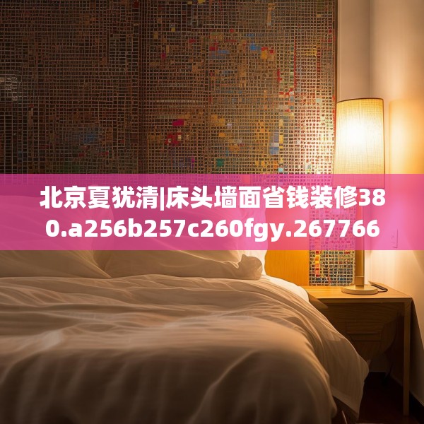 北京夏犹清|床头墙面省钱装修380.a256b257c260fgy.26776670
