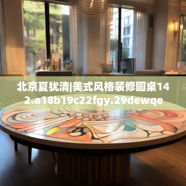 北京夏犹清|美式风格装修圆桌142.a18b19c22fgy.29dewqe