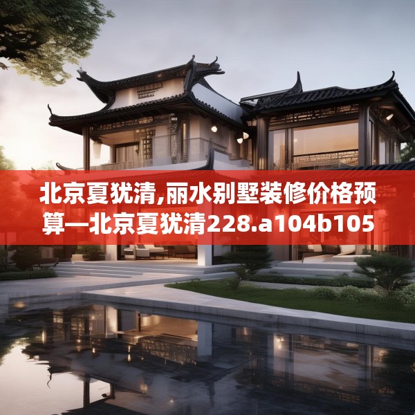 北京夏犹清,丽水别墅装修价格预算—北京夏犹清228.a104b105c108fgy.115lkjl