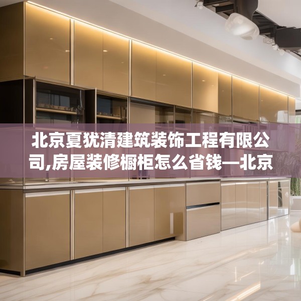 北京夏犹清建筑装饰工程有限公司,房屋装修橱柜怎么省钱—北京夏犹清建筑装饰工程有限公司410.a286b287c290fgy.297xczxv