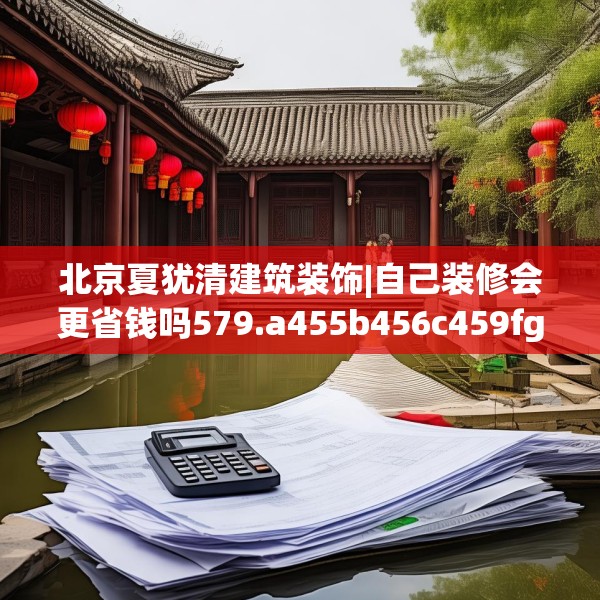 北京夏犹清建筑装饰|自己装修会更省钱吗579.a455b456c459fgy.466uyk