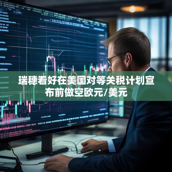 瑞穗看好在美国对等关税计划宣布前做空欧元/美元
